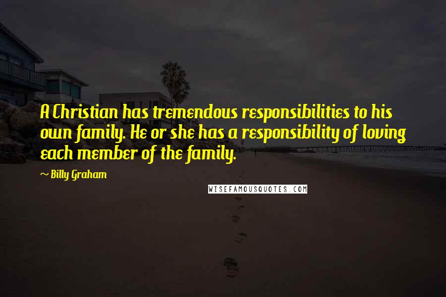 Billy Graham Quotes: A Christian has tremendous responsibilities to his own family. He or she has a responsibility of loving each member of the family.