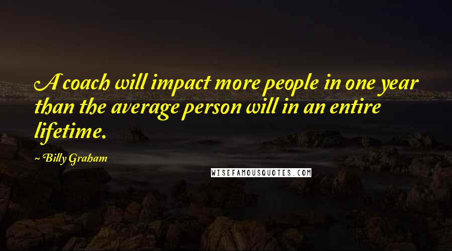 Billy Graham Quotes: A coach will impact more people in one year than the average person will in an entire lifetime.