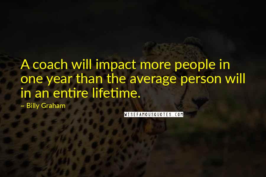 Billy Graham Quotes: A coach will impact more people in one year than the average person will in an entire lifetime.
