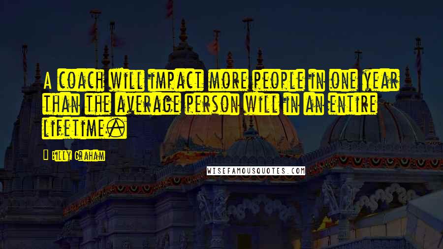 Billy Graham Quotes: A coach will impact more people in one year than the average person will in an entire lifetime.