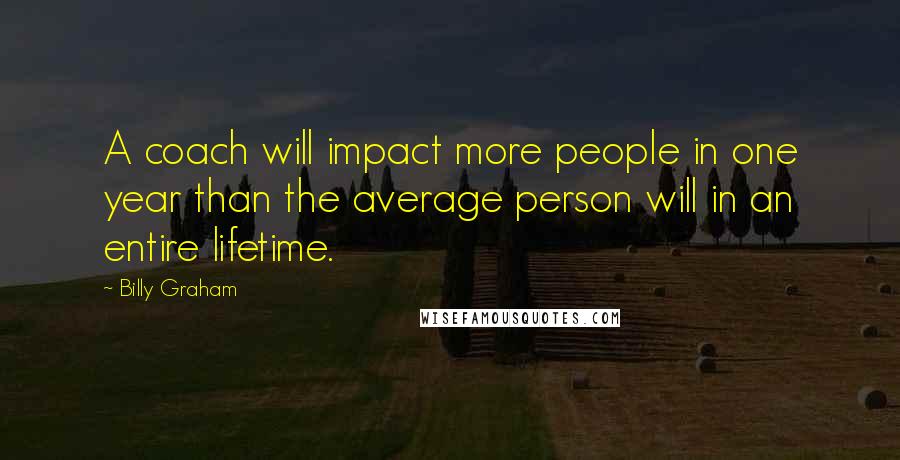 Billy Graham Quotes: A coach will impact more people in one year than the average person will in an entire lifetime.