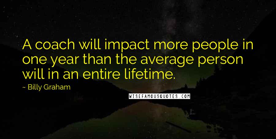 Billy Graham Quotes: A coach will impact more people in one year than the average person will in an entire lifetime.