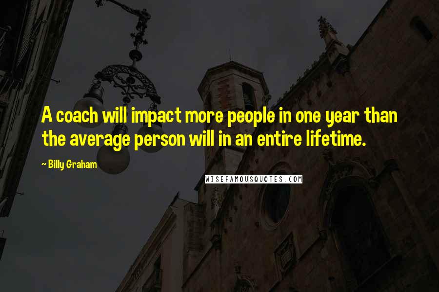 Billy Graham Quotes: A coach will impact more people in one year than the average person will in an entire lifetime.