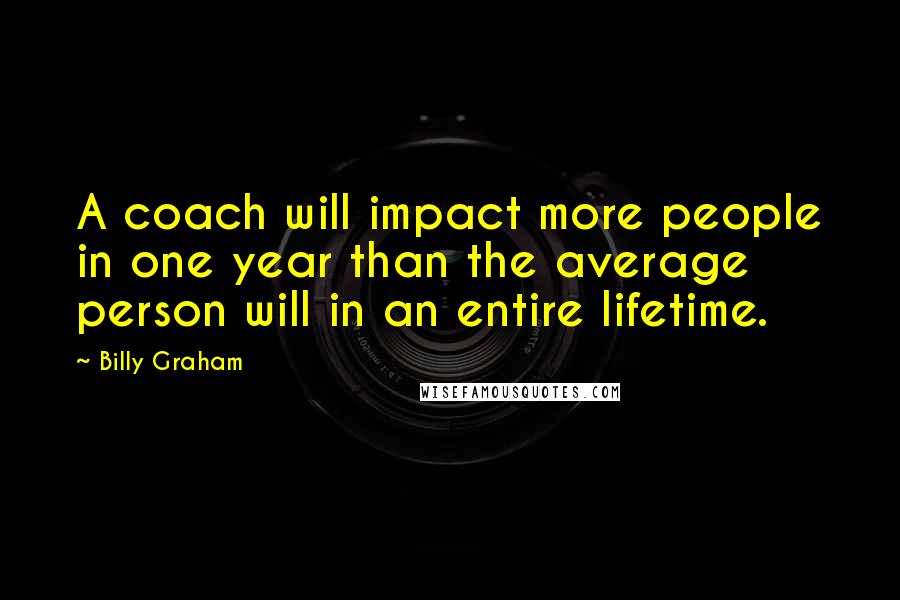 Billy Graham Quotes: A coach will impact more people in one year than the average person will in an entire lifetime.
