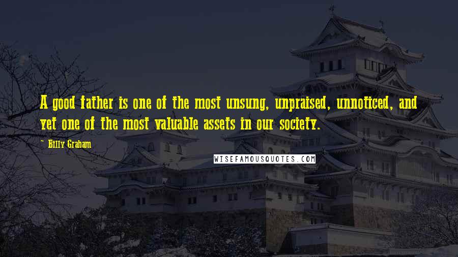 Billy Graham Quotes: A good father is one of the most unsung, unpraised, unnoticed, and yet one of the most valuable assets in our society.