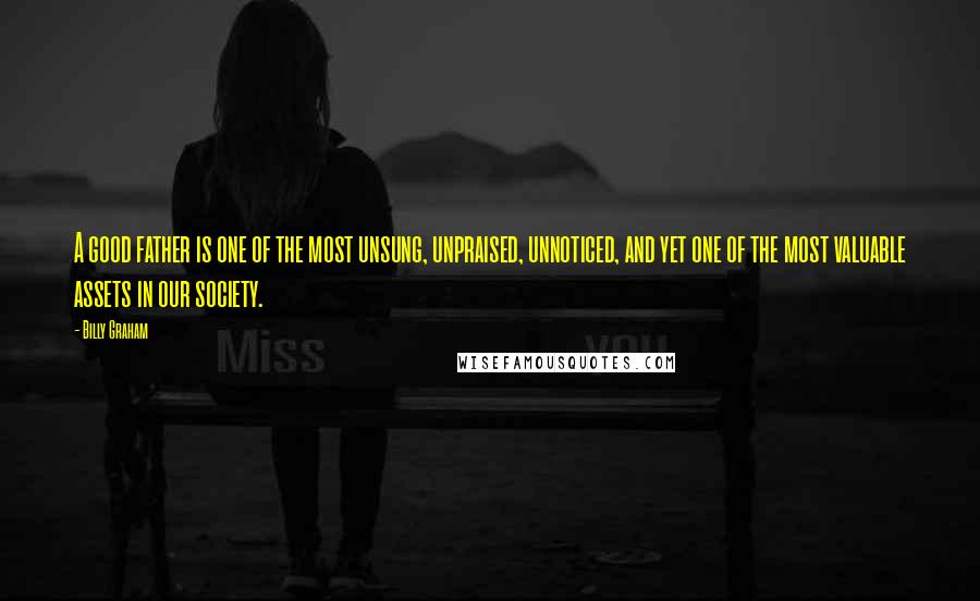 Billy Graham Quotes: A good father is one of the most unsung, unpraised, unnoticed, and yet one of the most valuable assets in our society.