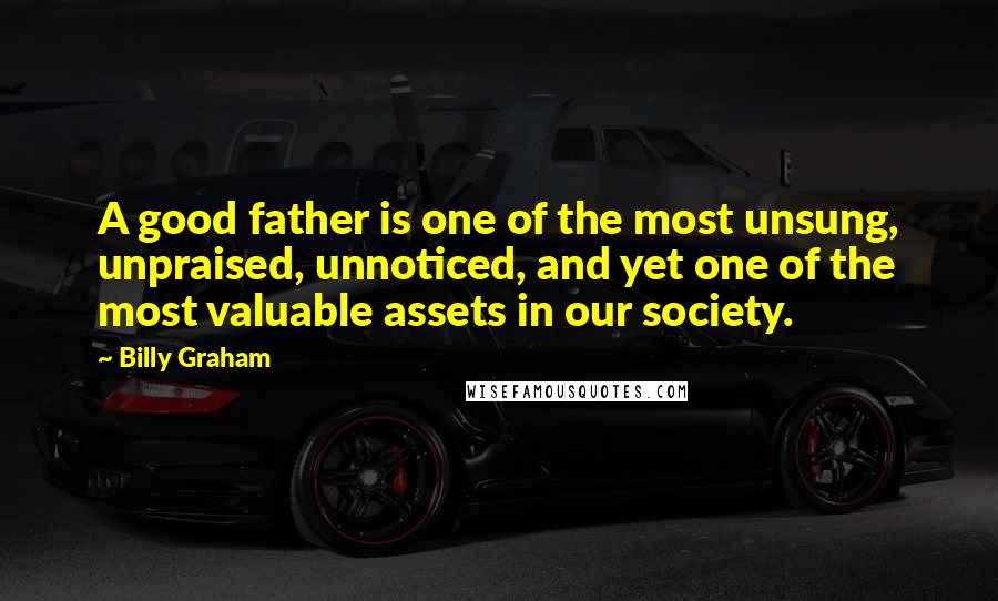 Billy Graham Quotes: A good father is one of the most unsung, unpraised, unnoticed, and yet one of the most valuable assets in our society.