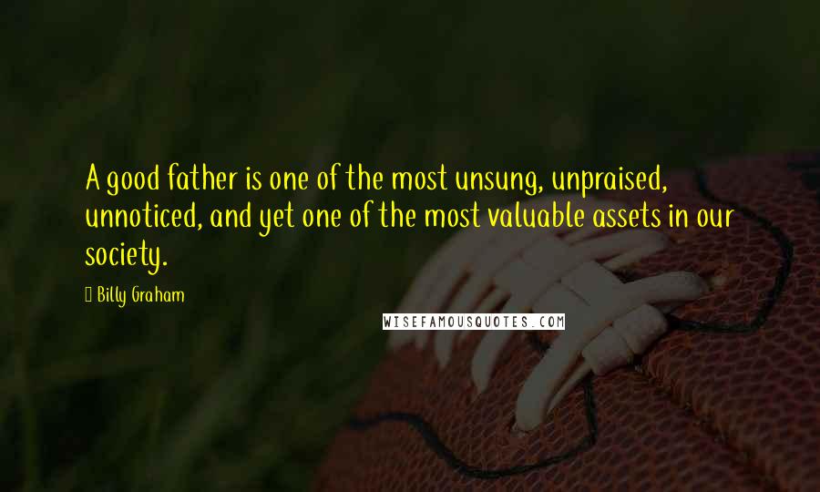 Billy Graham Quotes: A good father is one of the most unsung, unpraised, unnoticed, and yet one of the most valuable assets in our society.