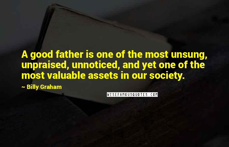 Billy Graham Quotes: A good father is one of the most unsung, unpraised, unnoticed, and yet one of the most valuable assets in our society.