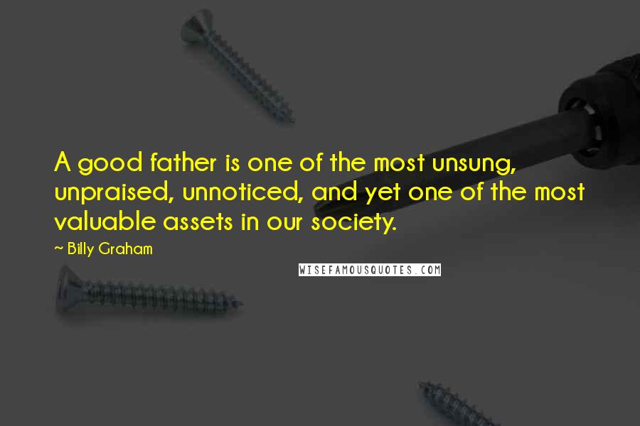 Billy Graham Quotes: A good father is one of the most unsung, unpraised, unnoticed, and yet one of the most valuable assets in our society.