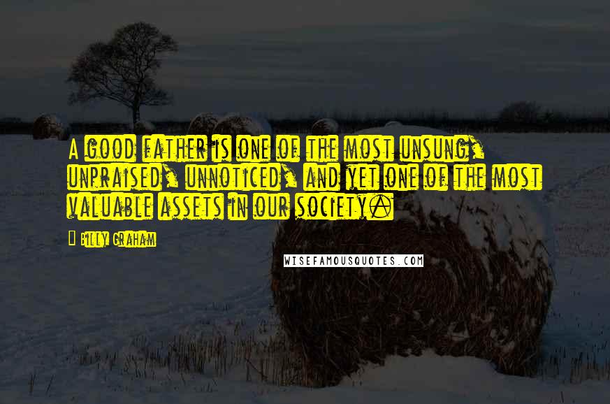 Billy Graham Quotes: A good father is one of the most unsung, unpraised, unnoticed, and yet one of the most valuable assets in our society.