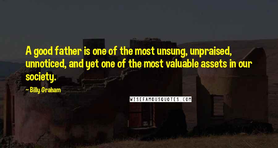 Billy Graham Quotes: A good father is one of the most unsung, unpraised, unnoticed, and yet one of the most valuable assets in our society.