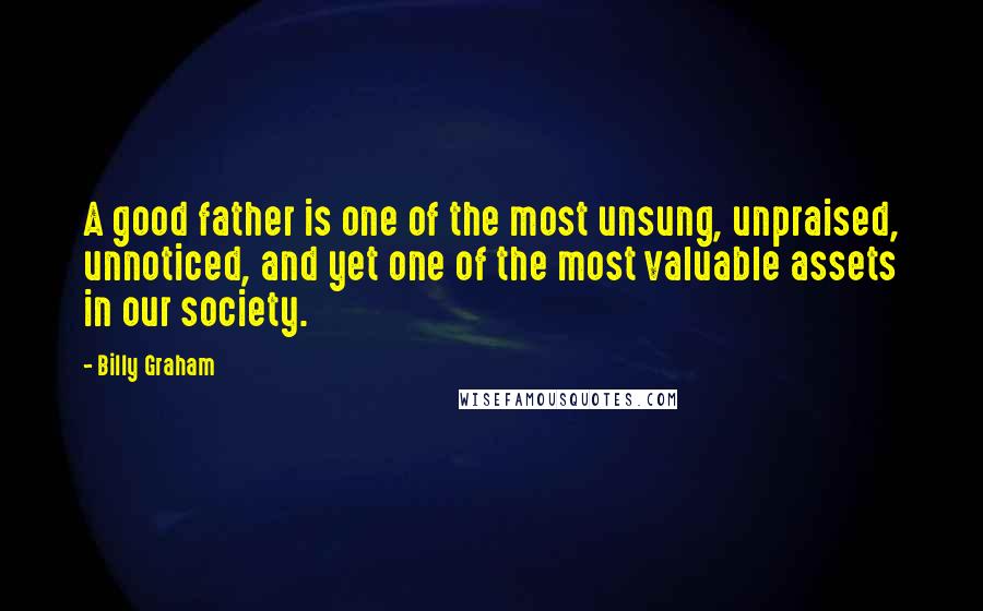 Billy Graham Quotes: A good father is one of the most unsung, unpraised, unnoticed, and yet one of the most valuable assets in our society.