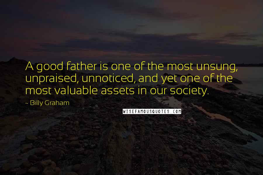 Billy Graham Quotes: A good father is one of the most unsung, unpraised, unnoticed, and yet one of the most valuable assets in our society.