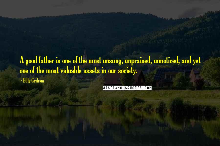 Billy Graham Quotes: A good father is one of the most unsung, unpraised, unnoticed, and yet one of the most valuable assets in our society.