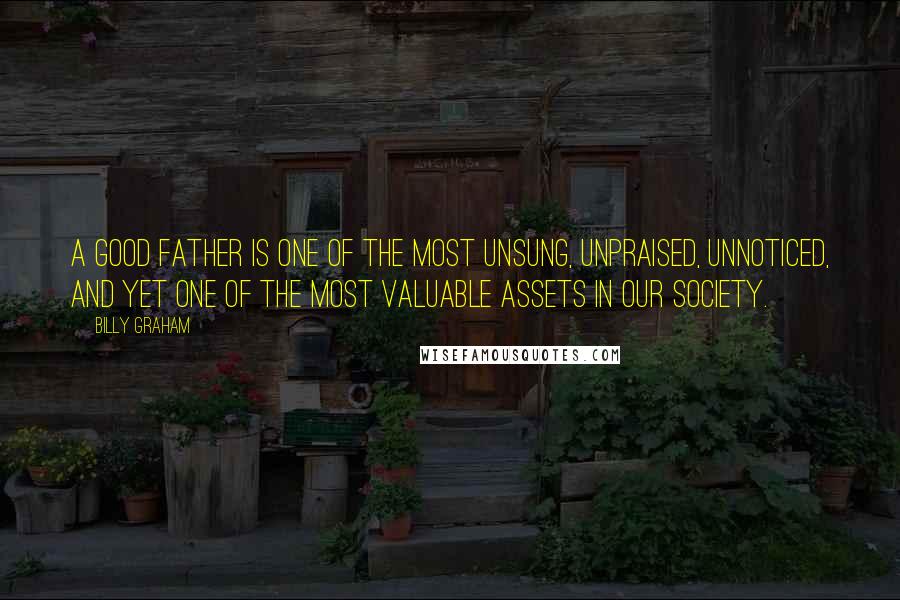 Billy Graham Quotes: A good father is one of the most unsung, unpraised, unnoticed, and yet one of the most valuable assets in our society.