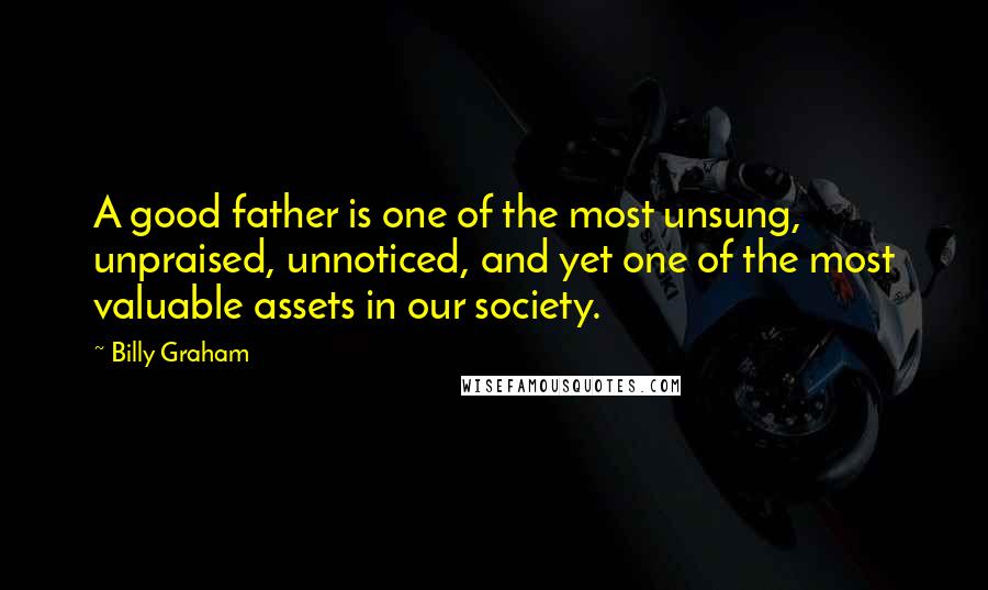 Billy Graham Quotes: A good father is one of the most unsung, unpraised, unnoticed, and yet one of the most valuable assets in our society.