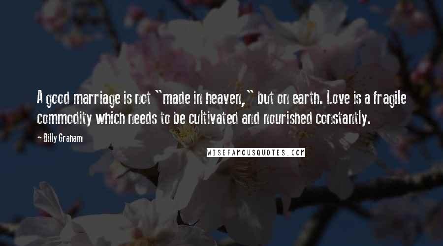 Billy Graham Quotes: A good marriage is not "made in heaven," but on earth. Love is a fragile commodity which needs to be cultivated and nourished constantly.