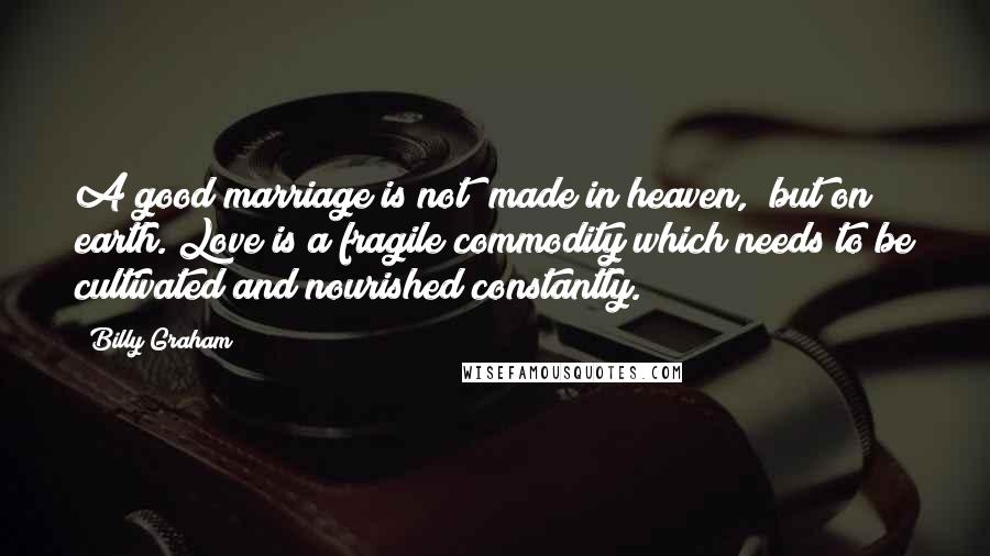 Billy Graham Quotes: A good marriage is not "made in heaven," but on earth. Love is a fragile commodity which needs to be cultivated and nourished constantly.