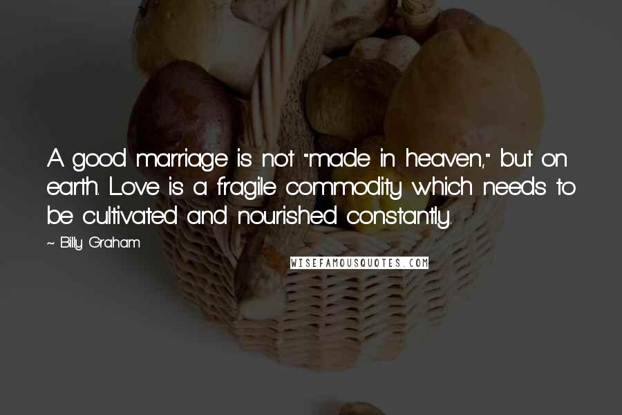 Billy Graham Quotes: A good marriage is not "made in heaven," but on earth. Love is a fragile commodity which needs to be cultivated and nourished constantly.