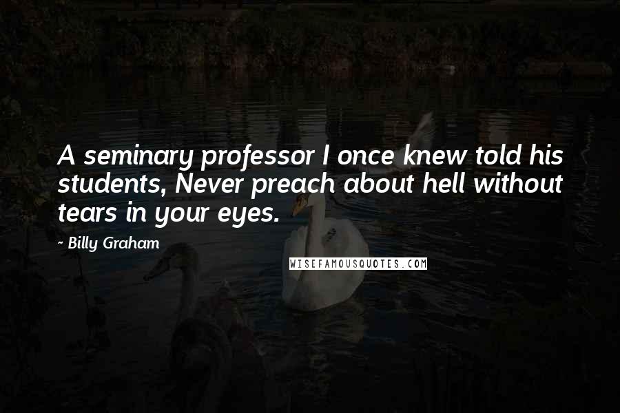 Billy Graham Quotes: A seminary professor I once knew told his students, Never preach about hell without tears in your eyes.