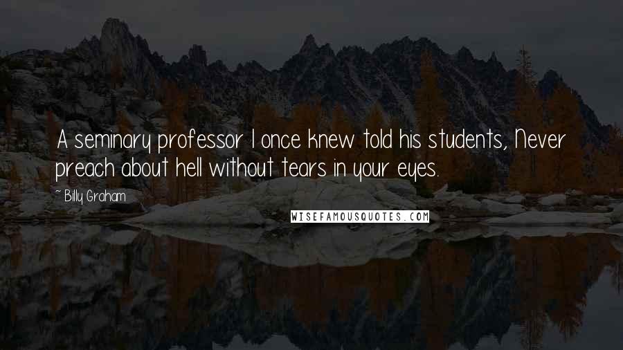 Billy Graham Quotes: A seminary professor I once knew told his students, Never preach about hell without tears in your eyes.