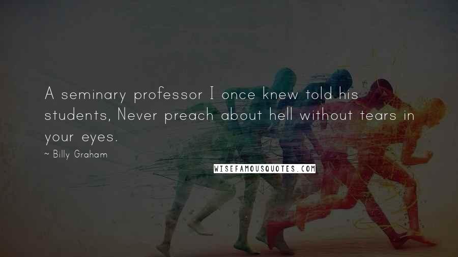 Billy Graham Quotes: A seminary professor I once knew told his students, Never preach about hell without tears in your eyes.