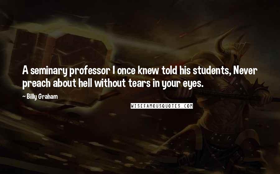 Billy Graham Quotes: A seminary professor I once knew told his students, Never preach about hell without tears in your eyes.