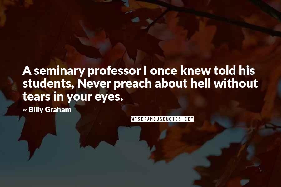 Billy Graham Quotes: A seminary professor I once knew told his students, Never preach about hell without tears in your eyes.