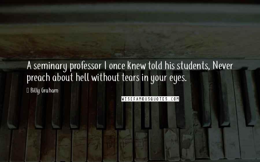 Billy Graham Quotes: A seminary professor I once knew told his students, Never preach about hell without tears in your eyes.