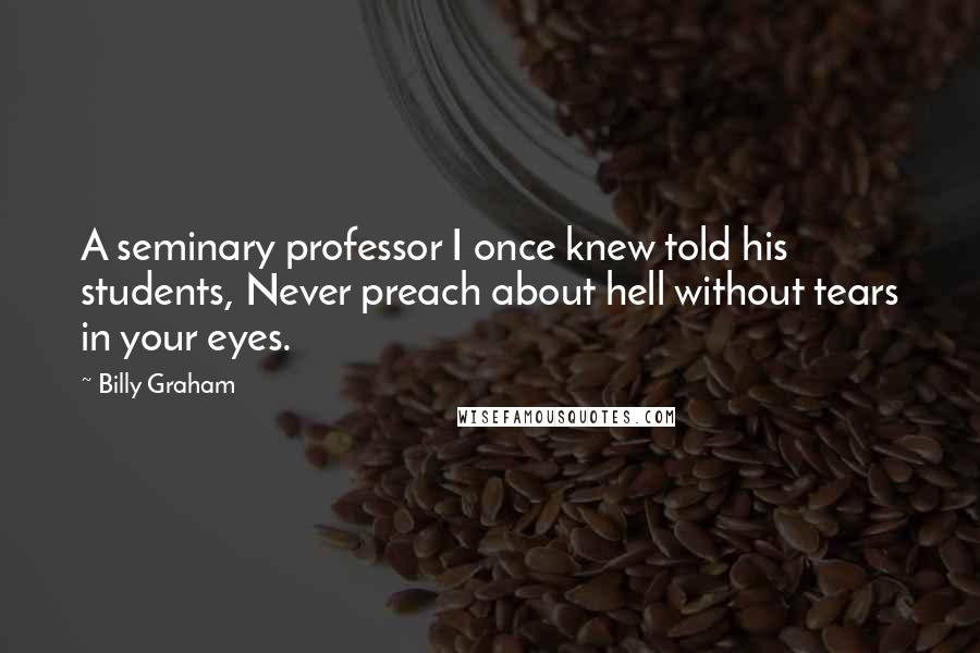 Billy Graham Quotes: A seminary professor I once knew told his students, Never preach about hell without tears in your eyes.