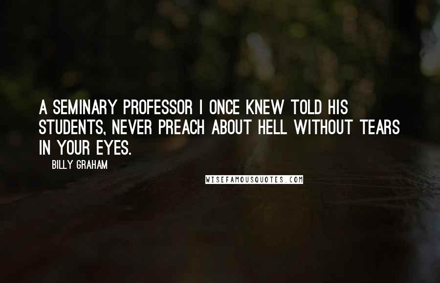 Billy Graham Quotes: A seminary professor I once knew told his students, Never preach about hell without tears in your eyes.