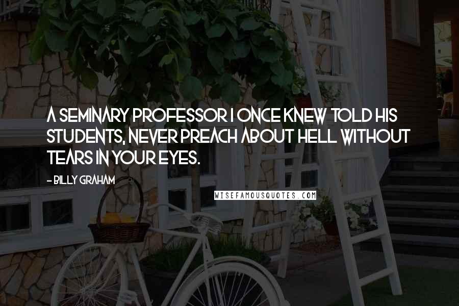 Billy Graham Quotes: A seminary professor I once knew told his students, Never preach about hell without tears in your eyes.