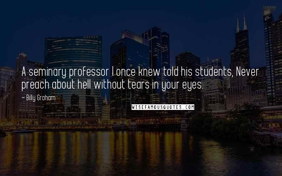 Billy Graham Quotes: A seminary professor I once knew told his students, Never preach about hell without tears in your eyes.