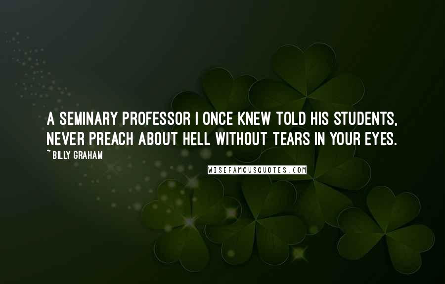 Billy Graham Quotes: A seminary professor I once knew told his students, Never preach about hell without tears in your eyes.