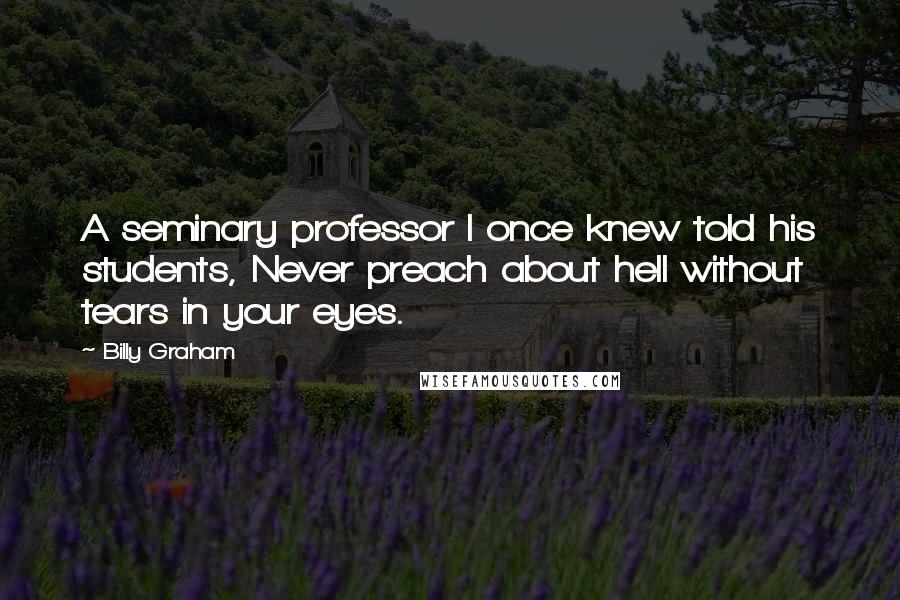 Billy Graham Quotes: A seminary professor I once knew told his students, Never preach about hell without tears in your eyes.