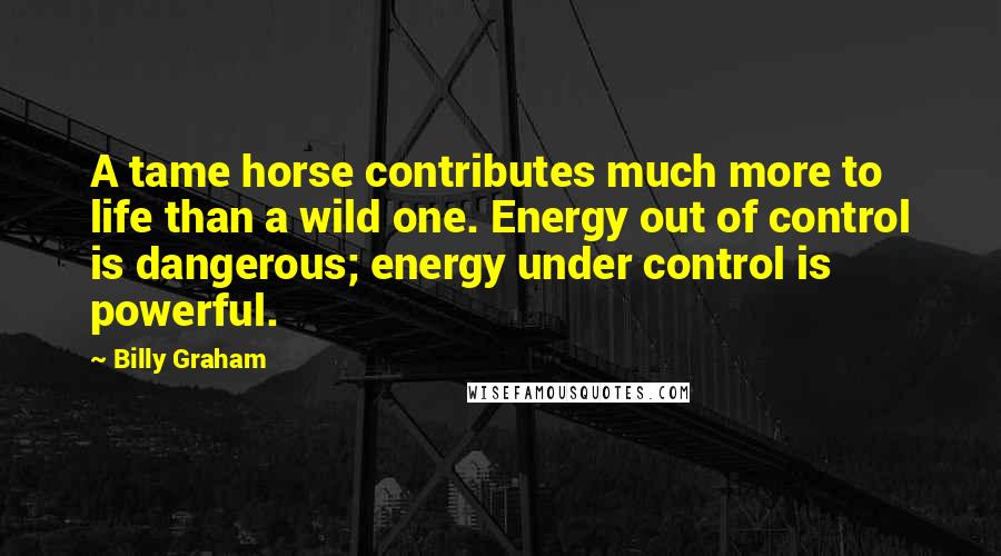 Billy Graham Quotes: A tame horse contributes much more to life than a wild one. Energy out of control is dangerous; energy under control is powerful.