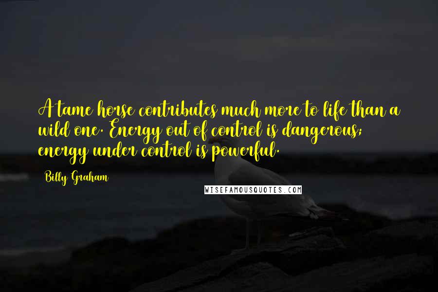 Billy Graham Quotes: A tame horse contributes much more to life than a wild one. Energy out of control is dangerous; energy under control is powerful.