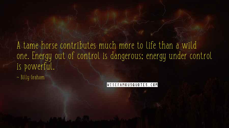 Billy Graham Quotes: A tame horse contributes much more to life than a wild one. Energy out of control is dangerous; energy under control is powerful.