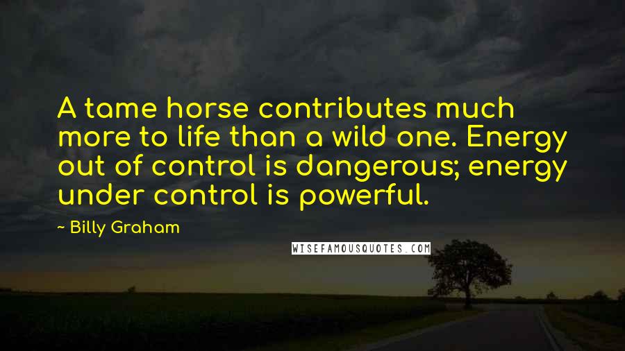 Billy Graham Quotes: A tame horse contributes much more to life than a wild one. Energy out of control is dangerous; energy under control is powerful.