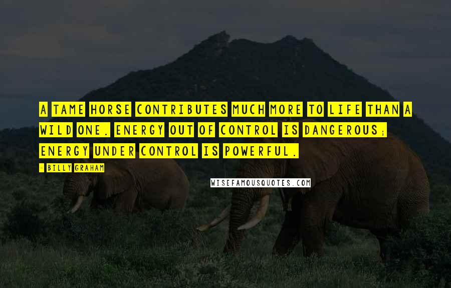 Billy Graham Quotes: A tame horse contributes much more to life than a wild one. Energy out of control is dangerous; energy under control is powerful.