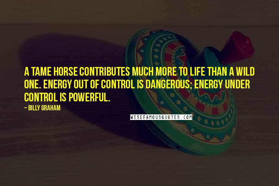 Billy Graham Quotes: A tame horse contributes much more to life than a wild one. Energy out of control is dangerous; energy under control is powerful.