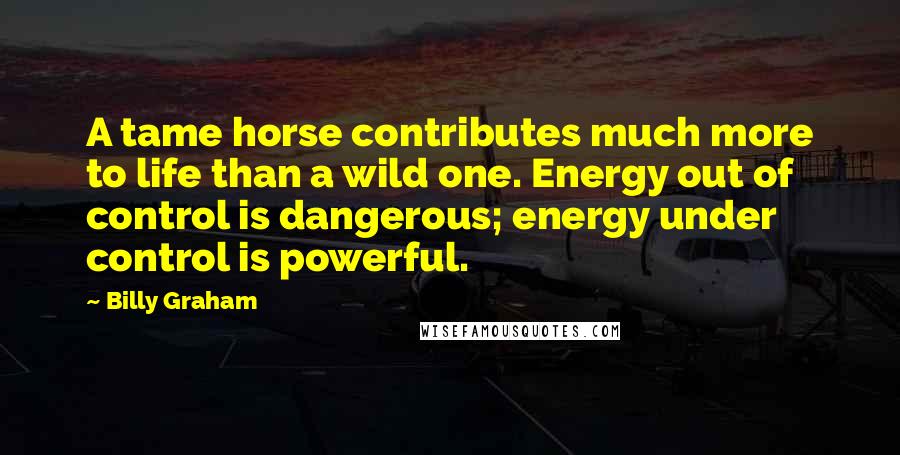 Billy Graham Quotes: A tame horse contributes much more to life than a wild one. Energy out of control is dangerous; energy under control is powerful.