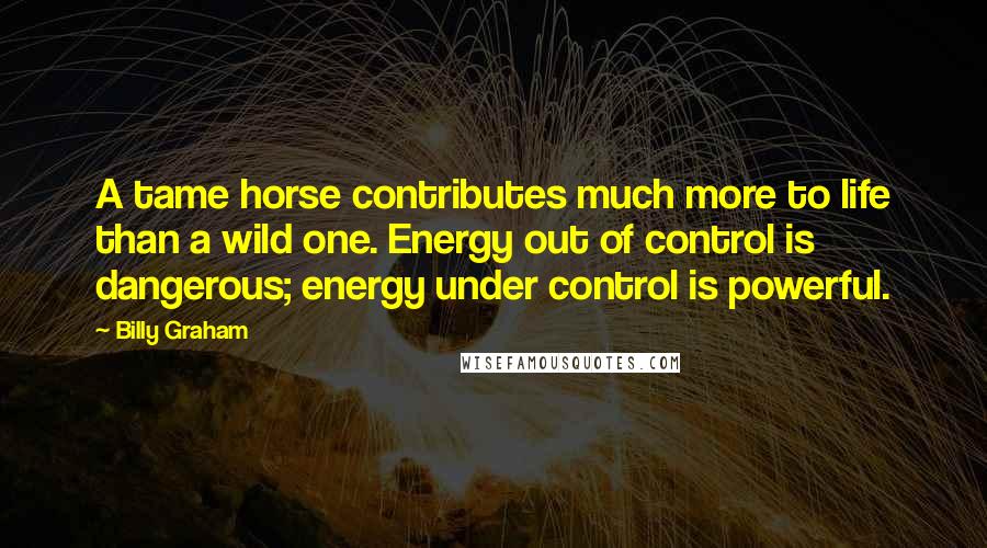 Billy Graham Quotes: A tame horse contributes much more to life than a wild one. Energy out of control is dangerous; energy under control is powerful.