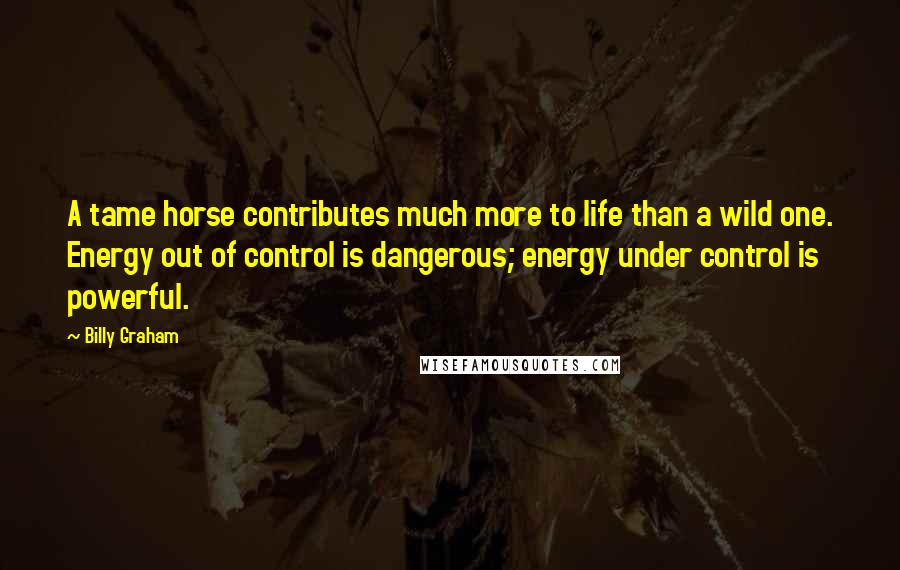 Billy Graham Quotes: A tame horse contributes much more to life than a wild one. Energy out of control is dangerous; energy under control is powerful.