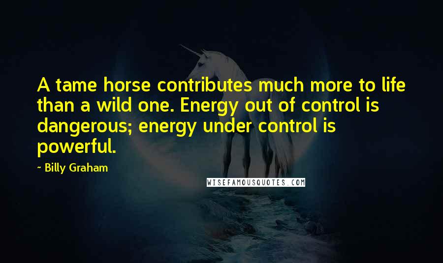 Billy Graham Quotes: A tame horse contributes much more to life than a wild one. Energy out of control is dangerous; energy under control is powerful.