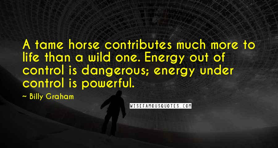 Billy Graham Quotes: A tame horse contributes much more to life than a wild one. Energy out of control is dangerous; energy under control is powerful.