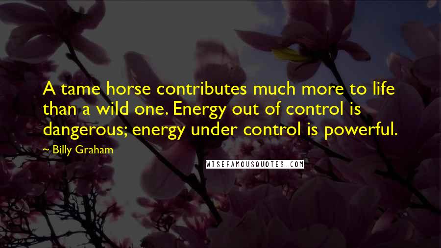 Billy Graham Quotes: A tame horse contributes much more to life than a wild one. Energy out of control is dangerous; energy under control is powerful.