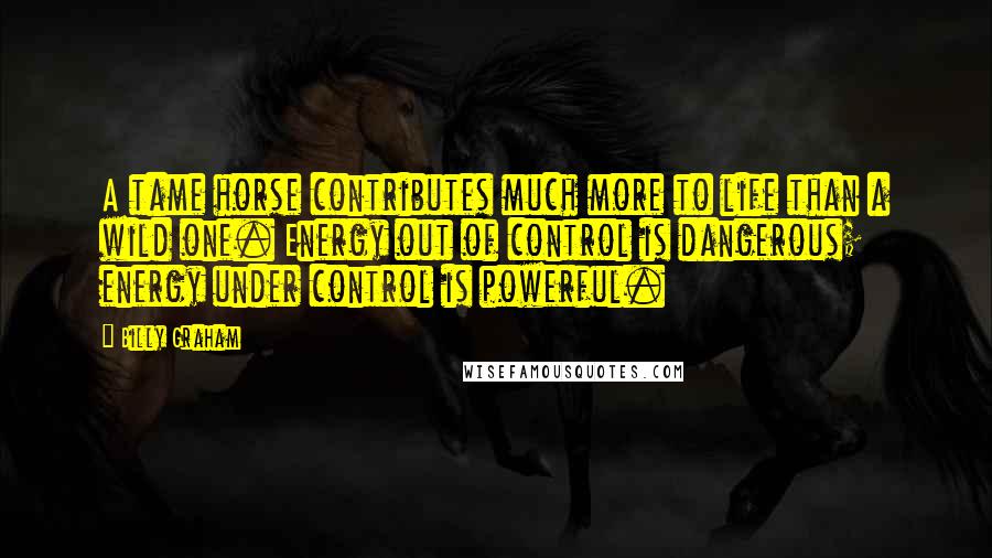 Billy Graham Quotes: A tame horse contributes much more to life than a wild one. Energy out of control is dangerous; energy under control is powerful.