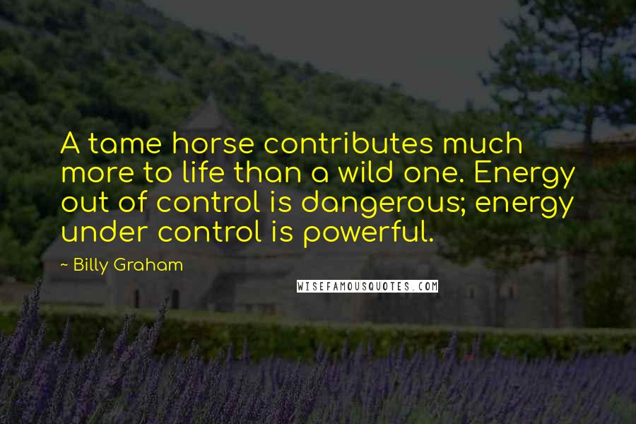 Billy Graham Quotes: A tame horse contributes much more to life than a wild one. Energy out of control is dangerous; energy under control is powerful.